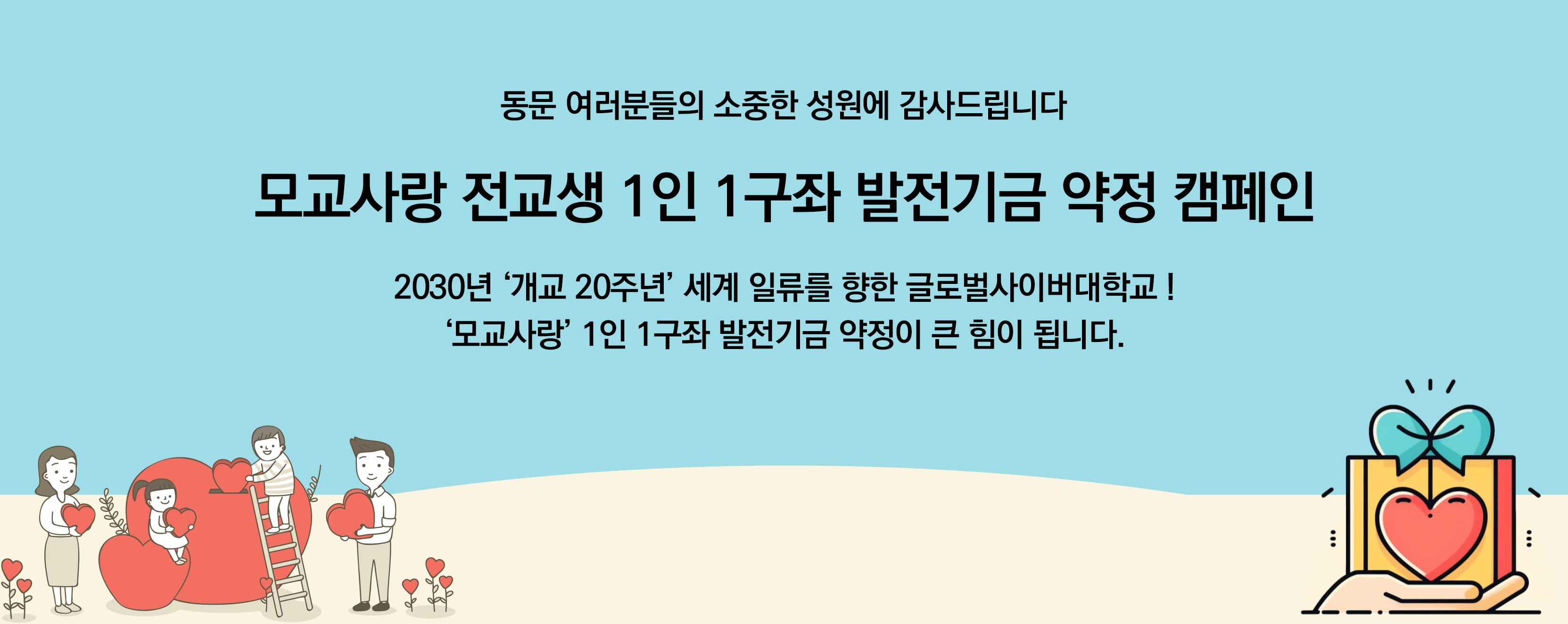 동문 여러분들의 소중한 성원에 감사드립니다 모교사랑 전교생 1인 1구좌 발전기금 약정 캠페인 2030년 '개교 20주년' 세계 일류를 향한 글로벌사이버대학교! '모교사랑' 1인 1구좌 발전기금 약정이 큰 힘이 됩니다